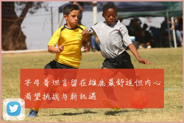字母哥坦言留在雄鹿最舒适但内心渴望挑战与新机遇