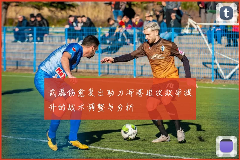 武磊伤愈复出助力海港进攻效率提升的战术调整与分析