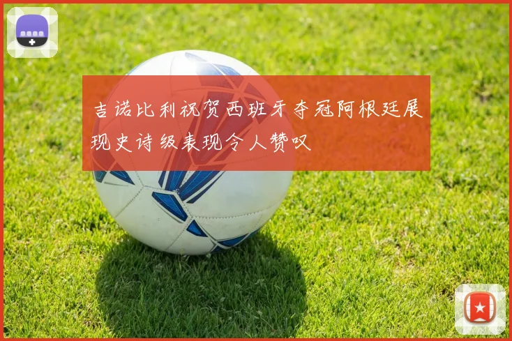 吉诺比利祝贺西班牙夺冠阿根廷展现史诗级表现令人赞叹