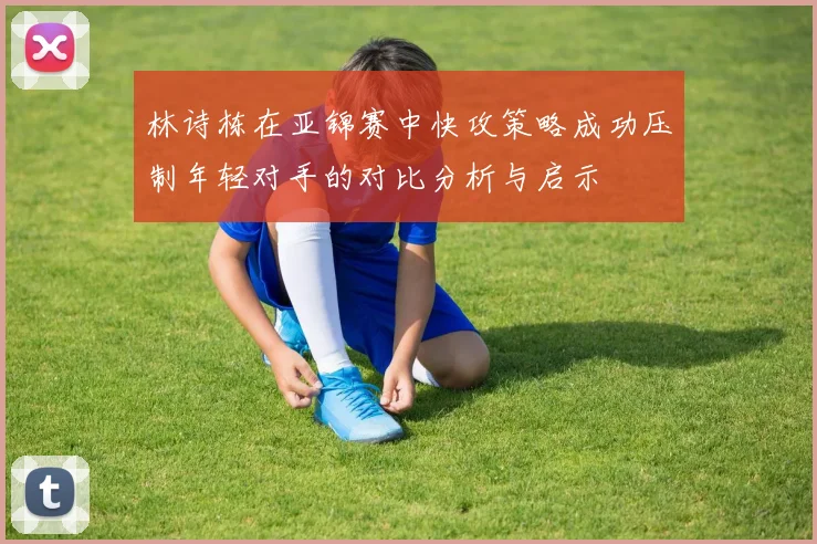 林诗栋在亚锦赛中快攻策略成功压制年轻对手的对比分析与启示