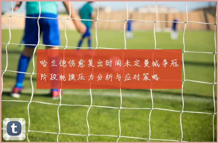 哈兰德伤愈复出时间未定曼城争冠阶段轮换压力分析与应对策略